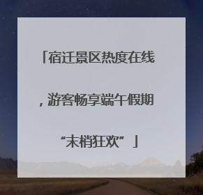 宿迁景区热度在线，游客畅享端午假期“末梢狂欢”