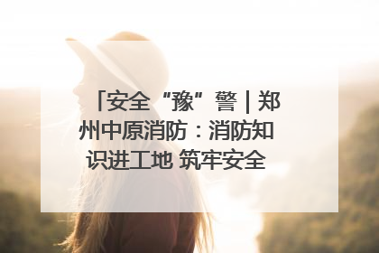 安全“豫”警｜郑州中原消防：消防知识进工地 筑牢安全“防火墙”
