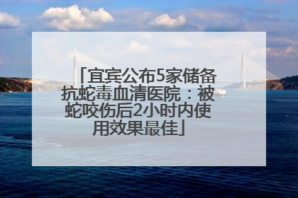 宜宾公布5家储备抗蛇毒血清医院：被蛇咬伤后2小时内使用效果最佳