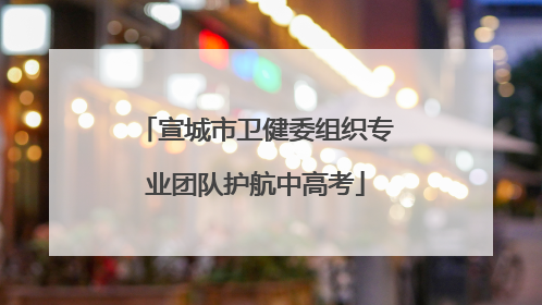 宣城市卫健委组织专业团队护航中高考
