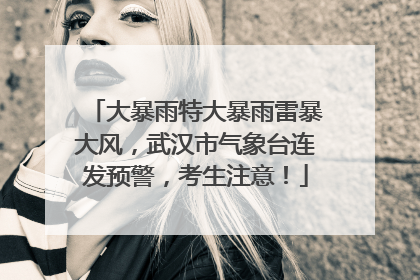 大暴雨特大暴雨雷暴大风，武汉市气象台连发预警，考生注意！