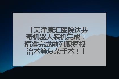 天津康汇医院达芬奇机器人装机完成：精准完成前列腺癌根治术等复杂手术！