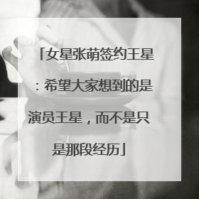 女星张萌签约王星：希望大家想到的是演员王星，而不是只是那段经历