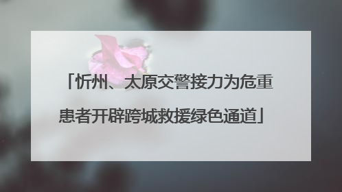 忻州、太原交警接力为危重患者开辟跨城救援绿色通道