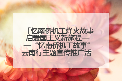 忆南侨机工烽火故事 启爱国主义新旅程——“忆南侨机工故事”云南行主题宣传推广活动圆满收官