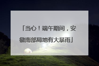 当心！端午期间，安徽南部局地有大暴雨