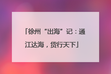 徐州“出海”记：通江达海，货行天下