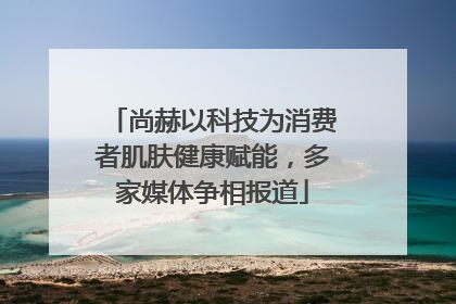 尚赫以科技为消费者肌肤健康赋能，多家媒体争相报道