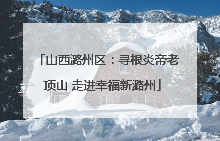 山西潞州区：寻根炎帝老顶山 走进幸福新潞州