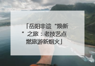 岳阳非遗“焕新”之旅：老技艺点燃旅游新烟火