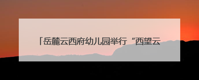 岳麓云西府幼儿园举行“西望云朵里·三载童梦长”主题活动