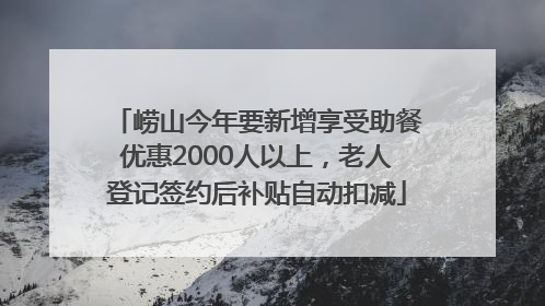 崂山今年要新增享受助餐优惠2000人以上，老人登记签约后补贴自动扣减
