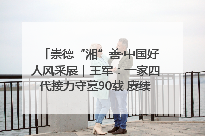 崇德“湘”善·中国好人风采展｜王军：一家四代接力守墓90载 赓续红色血脉践初心