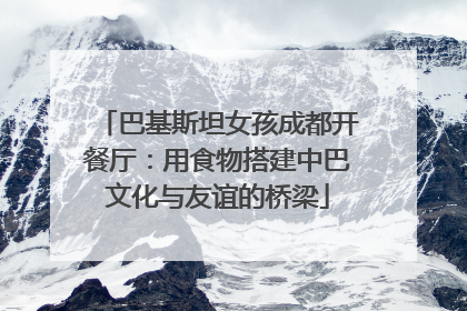 巴基斯坦女孩成都开餐厅：用食物搭建中巴文化与友谊的桥梁