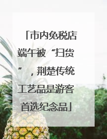 市内免税店端午被“扫货”，荆楚传统工艺品是游客首选纪念品