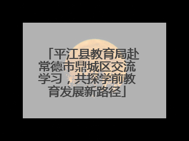平江县教育局赴常德市鼎城区交流学习，共探学前教育发展新路径