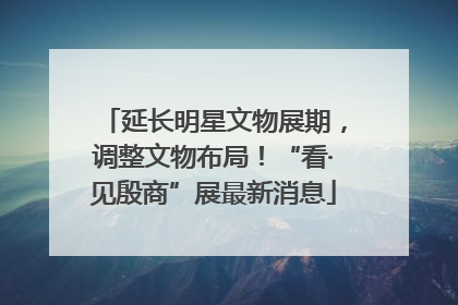 延长明星文物展期，调整文物布局！“看·见殷商”展最新消息