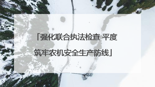 强化联合执法检查 平度筑牢农机安全生产防线