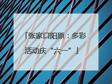 张家口阳原：多彩活动庆“六一”