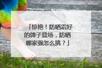 惊艳！防晒霜好的牌子登场，防晒哪家强怎么挑？