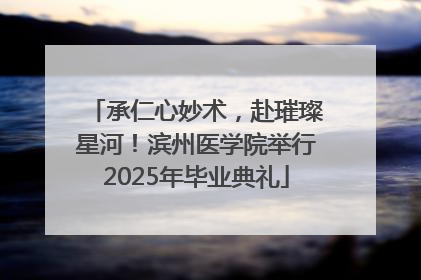 承仁心妙术，赴璀璨星河！滨州医学院举行2025年毕业典礼