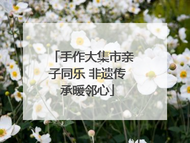 手作大集市亲子同乐 非遗传承暖邻心
