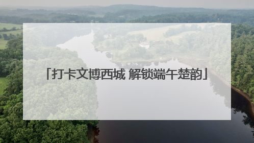 打卡文博西城 解锁端午楚韵