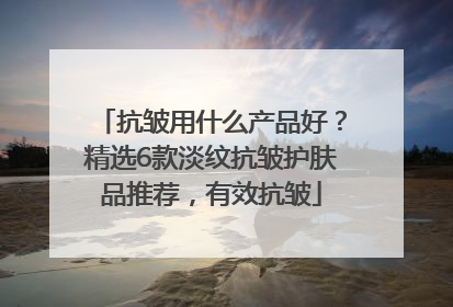 抗皱用什么产品好？精选6款淡纹抗皱护肤品推荐，有效抗皱