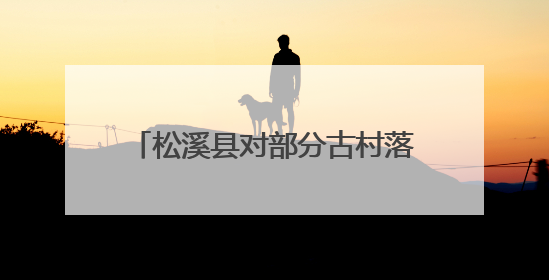 松溪县对部分古村落进行改造提升 在绿水青山间邂逅古韵乡愁