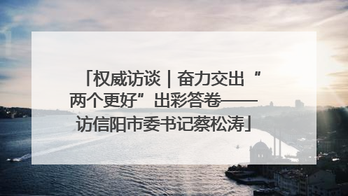 权威访谈｜奋力交出“两个更好”出彩答卷——访信阳市委书记蔡松涛