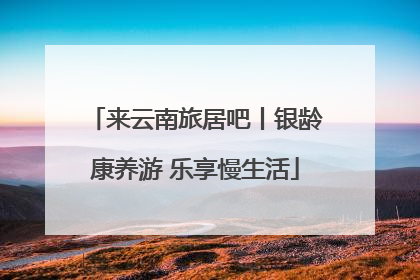 来云南旅居吧丨银龄康养游 乐享慢生活