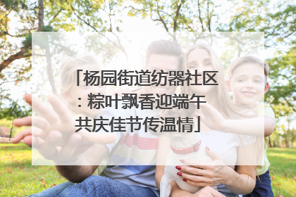 杨园街道纺器社区：粽叶飘香迎端午 共庆佳节传温情