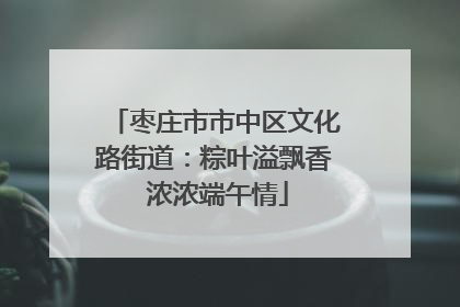 枣庄市市中区文化路街道：粽叶溢飘香 浓浓端午情