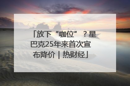 放下“咖位”？星巴克25年来首次宣布降价｜热财经