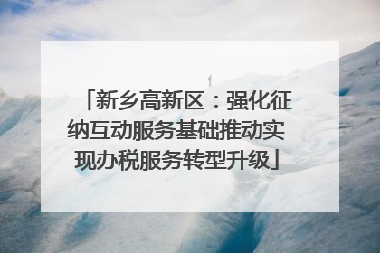 新乡高新区：强化征纳互动服务基础推动实现办税服务转型升级