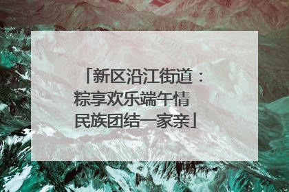 新区沿江街道：粽享欢乐端午情 民族团结一家亲