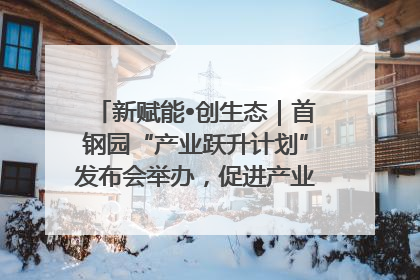 新赋能•创生态｜首钢园“产业跃升计划”发布会举办，促进产业合作交流走深走实