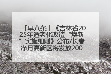 早八条丨《吉林省2025年适老化改造“焕新”实施细则》公布/长春净月高新区将发放200万元汽车消费券！