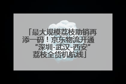 最大规模荔枝助销再添一码！京东物流开通“深圳-武汉-西安” 荔枝全货机航线