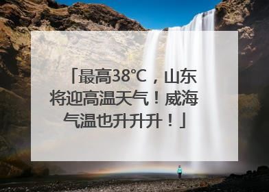 最高38℃，山东将迎高温天气！威海气温也升升升！