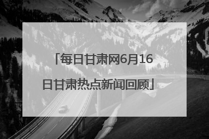 每日甘肃网6月16日甘肃热点新闻回顾