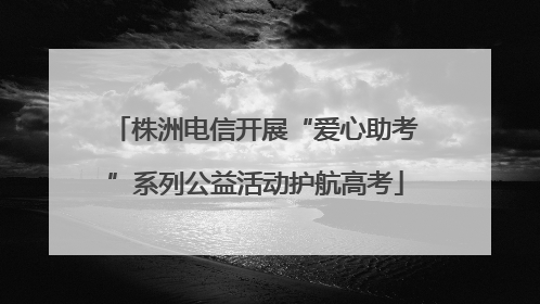 株洲电信开展“爱心助考”系列公益活动护航高考