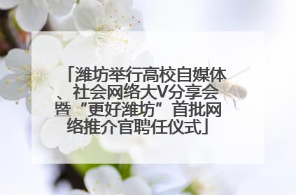 潍坊举行高校自媒体、社会网络大V分享会暨“更好潍坊”首批网络推介官聘任仪式