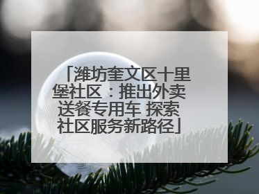 潍坊奎文区十里堡社区：推出外卖送餐专用车 探索社区服务新路径