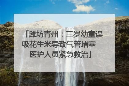 潍坊青州：三岁幼童误吸花生米导致气管堵塞 医护人员紧急救治