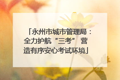 永州市城市管理局：全力护航“三考” 营造有序安心考试环境