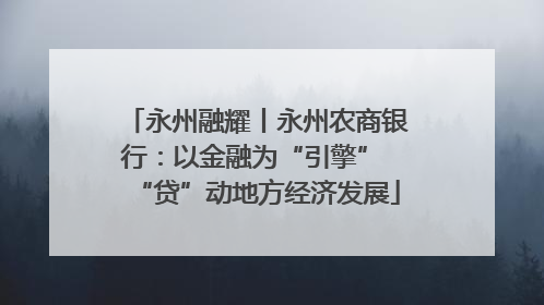永州融耀丨永州农商银行：以金融为“引擎” “贷”动地方经济发展
