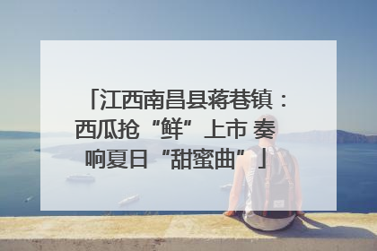 江西南昌县蒋巷镇：西瓜抢“鲜”上市 奏响夏日“甜蜜曲”