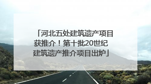 河北五处建筑遗产项目获推介！第十批20世纪建筑遗产推介项目出炉