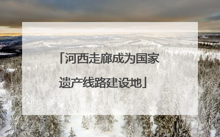 河西走廊成为国家遗产线路建设地